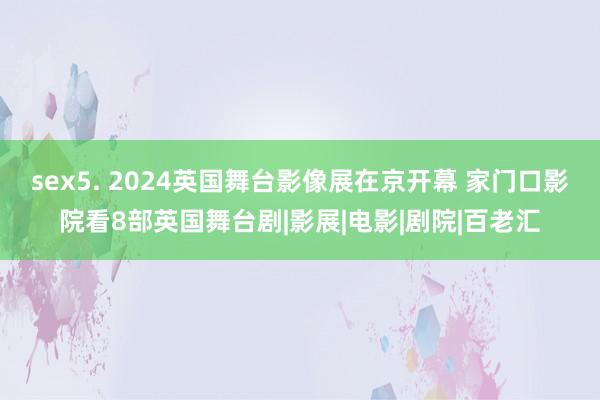 sex5. 2024英国舞台影像展在京开幕 家门口影院看8部英国舞台剧|影展|电影|剧院|百老汇