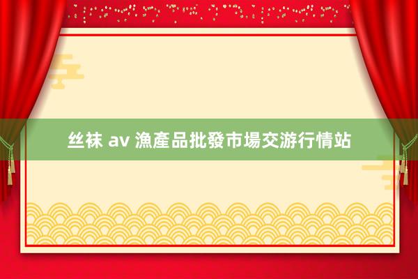 丝袜 av 漁產品批發市場交游行情站